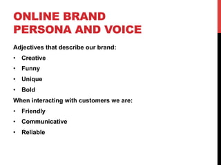 ONLINE BRAND
PERSONA AND VOICE
Adjectives that describe our brand:
•  Creative
•  Funny
•  Unique
•  Bold
When interacting with customers we are:
•  Friendly
•  Communicative
•  Reliable
 