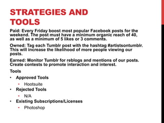 STRATEGIES AND
TOOLS
Paid: Every Friday boost most popular Facebook posts for the
weekend. The post must have a minimum organic reach of 40,
as well as a minimum of 5 likes or 3 comments.
Owned: Tag each Tumblr post with the hashtag #artistsontumblr.
This will increase the likelihood of more people viewing our
posts.
Earned: Monitor Tumblr for reblogs and mentions of our posts.
Create contests to promote interaction and interest.
Tools
•  Approved Tools
•  Hootsuite
•  Rejected Tools
•  N/A
•  Existing Subscriptions/Licenses
•  Photoshop
 
