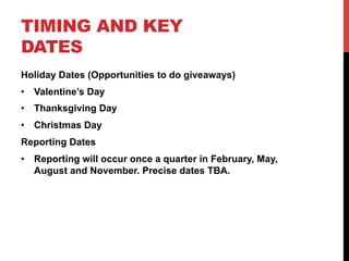 TIMING AND KEY
DATES
Holiday Dates (Opportunities to do giveaways)
•  Valentine’s Day
•  Thanksgiving Day
•  Christmas Day
Reporting Dates
•  Reporting will occur once a quarter in February, May,
August and November. Precise dates TBA.
 