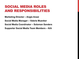 SOCIAL MEDIA ROLES
AND RESPONSIBILITIES
Marketing Director – Angie Anzai
Social Media Manager – Valerie Muenker
Social Media Coordinator – Soloman Sanders
Supporter Social Media Team Members – N/A
 