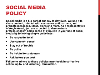 SOCIAL MEDIA
POLICY
Social media is a big part of our day to day lives. We use it to
share content, interact with customers and partners, and
promote messages, ideas, plans and more. As a representative
of Angie Anzai, you are expected to demonstrate
professionalism and a sense of etiquette in your use of social
media by following simple guidelines:
•  Be respectful to all
•  Use common sense
•  Stay out of trouble
•  Be polite
•  Be helpful to customers
•  Ask before you post
Failure to adhere to these policies may result in corrective
action, up to, and including, termination.
 