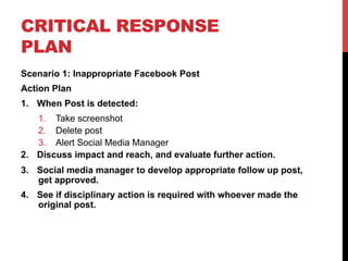 CRITICAL RESPONSE
PLAN
Scenario 1: Inappropriate Facebook Post
Action Plan
1.  When Post is detected:
1.  Take screenshot
2.  Delete post
3.  Alert Social Media Manager
2.  Discuss impact and reach, and evaluate further action.
3.  Social media manager to develop appropriate follow up post,
get approved.
4.  See if disciplinary action is required with whoever made the
original post.
 