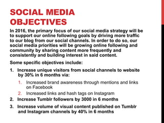 SOCIAL MEDIA
OBJECTIVES
In 2016, the primary focus of our social media strategy will be
to support our online following goals by driving more traffic
to our blog from our social channels. In order to do so, our
social media priorities will be growing online following and
community by sharing content more frequently and
consistently and building interest in said content.
Some specific objectives include:
1.  Increase unique visitors from social channels to website
by 30% in 6 months via:
1.  Increased brand awareness through mentions and links
on Facebook
2.  Increased links and hash tags on Instagram
2.  Increase Tumblr followers by 3000 in 6 months
3.  Increase volume of visual content published on Tumblr
and Instagram channels by 40% in 6 months
 