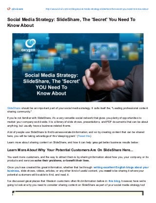 o2-v2.com http://www.o2-v2.com/en/blog/social-media-strategy-slideshare-the-secret-you-need-to-know-about 
Social Media Strategy: SlideShare, The 'Secret' You Need To 
Know About 
SlideShare should be an important part of your social media strategy. It calls itself the, "Leading professional content 
sharing community." 
If you're not familiar with SlideShare, it's a very versatile social network that gives you plenty of opportunities to 
market your company world-wide. It is a library of slide shows, presentations, and PDF documents that can be about 
anything, but usually have a business-related theme. 
A lot of people use SlideShare to find business-related information, and so by creating content that can be shared 
here, you will be taking advantage of this 'sleeping giant.' (Tweet this) 
Learn more about sharing content on SlideShare, and how it can help you get better business results below: 
Learn More About Why Your Potential Customers Are On SlideShare Here... 
You want more customers, and the way to attract them is by sharing information about how you, your company, or its 
products and services solve their problems, or benefit their lives. 
Once you have created this great information, whether that be through writing excellent English blogs about your 
business, slide shows, videos, articles, or any other kind of useful content, you need to be sharing it where your 
potential customers will be able to find, and read, it. 
I've discussed great places that Western customers often find information before in this blog, however, here we're 
going to look at why you need to consider sharing content on SlideShare as part of your social media strategy too! 
 