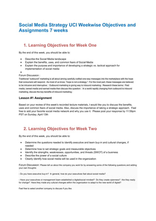Social Media Strategy UCI Weekwise Objectives and
Assignments 7 weeks
1. Learning Objectives for Week One
By the end of this week, you should be able to:
 Describe the Social Media landscape
 Explain the benefits, uses, and common fears of Social Media
 Explain the purpose and importance of developing a strategic vs. tactical approach for
implementation of social media

Forum Discussion :
Traditional “outbound” marketing is all about aiming carefully crafted one-way messages into the marketplace with the hope
that consumers will respond. As most of us know, “hope is not a strategy.” For the most part, these messages are believed
to be intrusive and interruptive. Outbound marketing is giving way to inbound marketing. Research these terms: Paid
media, owned media and earned media then discuss this question: In a world rapidly changing from outbound to inbound
marketing, discuss the key benefits of inbound marketing.
Lesson #1 Assignment
Based on your review of this week's recorded lecture materials, I would like you to discuss the benefits,
uses and common fears of social media. Also, discuss the importance of taking a strategic approach. Feel
free to add your favorite social media network and why you use it. Please post your response by 11:59pm
PST on Sunday, April 13th
2. Learning Objectives for Week Two
By the end of this week, you should be able to:
 Determine the questions needed to identify executive and team buy-in and cultural changes, if
needed
 Determine how to set strategic goals and measurable objectives
 Identify the strengths, weaknesses, opportunities, and threats (SWOT) of a business
 Describe the power of a social culture
 Clearly identify how social media will be used in the organization
Forum Discussion: Please tell us about the company you work for by answering some of the following questions and adding
your own thoughts:
- Do you have executive buy-in? In general, how do your executives feel about social media?
- Have your executives or management team established a digital/social mindset? Do they create openness? Are they ready
for change? Have they made any cultural changes within the organization to adapt to the new world of digital?
Feel free to select another company to discuss if you like.
 