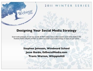 Designing Your Social Media Strategy
Social media strategies are not ‘one size ﬁts all’.We’ll explore how to utilize popular social media platforms like
   Facebook,Twitter, LinkedIn and Flickr to build a successful social media strategy as unique as your school.




                   Stephen Johnson, Windward School
                       Jesse Bardo, EdSocialMedia.com
                           Travis Warren, WhippleHill
 