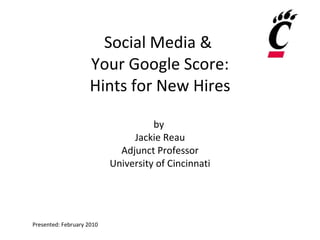 Social Media &  Your Google Score: Hints for New Hires by  Jackie Reau Adjunct Professor University of Cincinnati Presented: February 2010 