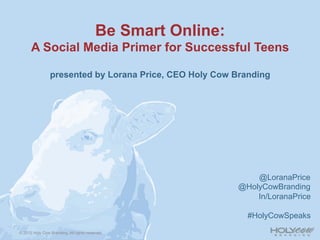 Be Smart Online:
      A Social Media Primer for Successful Teens

                presented by Lorana Price, CEO Holy Cow Branding




                                                                @LoranaPrice
                                                            @HolyCowBranding
                                                                In/LoranaPrice

                                                              #HolyCowSpeaks

© 2012 Holy Cow Branding. All rights reserved.
 