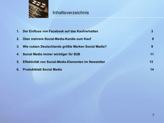 Inhaltsverzeichnis Der Einfluss von Facebook auf das Kaufverhalten    3 Über mehrere Social-Media-Kanäle zum Kauf     8 Wie nutzen Deutschlands größte Marken Social Media?    9 Social Media immer wichtiger für B2B   11 Effektivität von Social-Media-Elementen im Newsletter    13 Produktblatt Social Media    14 