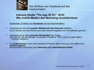 Der Einfluss von Facebook auf das Kaufverhalten   Interone Studie "The Age Of On"  2010: Wie mobile Medien das Marketing revolutionieren Ergebnisse „Einfluss von  Facebook  auf das Kaufverhalten“: Facebook hat sich als  sozialer Mittelpunkt des Internets  etabliert. Durch Geräte wie das iPhone wird das Internet losgelöst vom Schreibtisch genutzt. Facebook ist für viele  zentraler Bestandteil  des Tages. 40% der 20- bis 39-Jährigen verwenden Facebook, 25% nutzt es sogar täglich – Tendenz steigend. Für  Unternehmen  reicht eine Facebook-Präsenz allein nicht aus, sie sollten dort  wirklich agieren. Konsumenten wünschen sich  relevante und unterhaltende Inhalte. Quelle:  Interone Studie "The Age Of On"   06/2010 