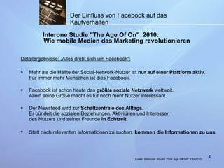 Detailergebnisse: „Alles dreht sich um Facebook“: Mehr als die Hälfte der Social-Network-Nutzer ist  nur auf einer Plattform aktiv . Für immer mehr Menschen ist dies Facebook. Facebook ist schon heute das  größte soziale Netzwerk  weltweit. Allein seine Größe macht es für noch mehr Nutzer interessant.  Der Newsfeed wird zur  Schaltzentrale des Alltags. Er bündelt die sozialen Beziehungen, Aktivitäten und Interessen des Nutzers und seiner Freunde  in Echtzeit .  Statt nach relevanten Informationen zu suchen,  kommen die Informationen zu uns .   Der Einfluss von Facebook auf das Kaufverhalten Interone Studie "The Age Of On"  2010: Wie mobile Medien das Marketing revolutionieren Quelle:  Interone Studie "The Age Of On"   06/2010 