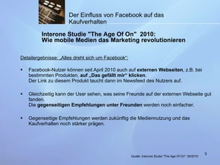 Detailergebnisse: „Alles dreht sich um Facebook“: Facebook-Nutzer können seit April 2010 auch auf  externen Webseiten , z.B. bei bestimmten Produkten,  auf „Das gefällt mir“ klicken . Der Link zu diesem Produkt taucht dann im Newsfeed des Nutzers auf.  Gleichzeitig kann der User sehen, was seine Freunde auf der externen Webseite gut fanden. Die  gegenseitigen Empfehlungen unter Freunden  werden noch einfacher.  Gegenseitige Empfehlungen werden zukünftig die Mediennutzung und das Kaufverhalten noch stärker prägen. Der Einfluss von Facebook auf das Kaufverhalten Interone Studie "The Age Of On"  2010: Wie mobile Medien das Marketing revolutionieren Quelle:  Interone Studie "The Age Of On"   06/2010 