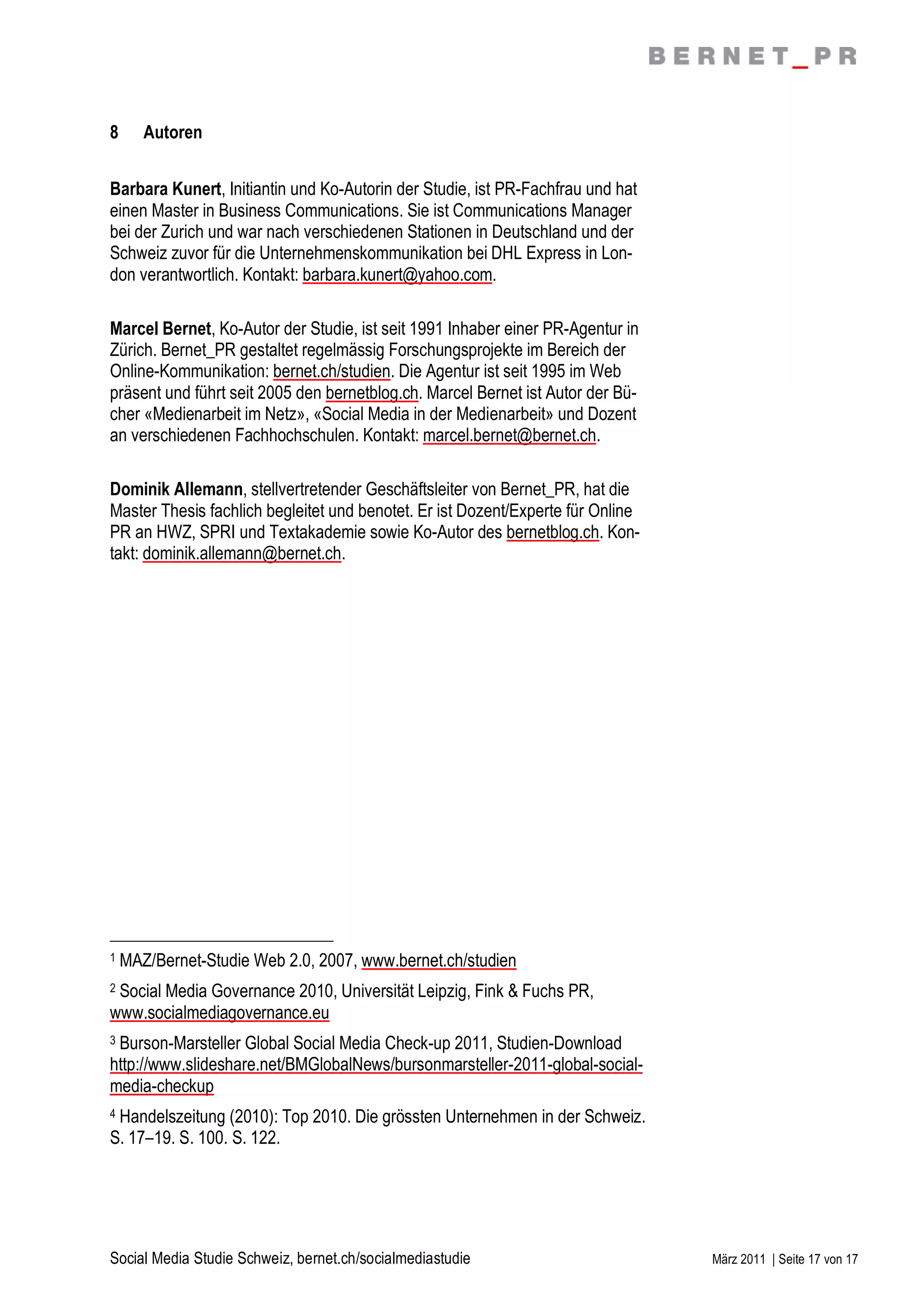8      Autoren


Barbara Kunert, Initiantin und Ko-Autorin der Studie, ist PR-Fachfrau und hat
einen Master in Business Communications. Sie ist Communications Manager
bei der Zurich und war nach verschiedenen Stationen in Deutschland und der
Schweiz zuvor für die Unternehmenskommunikation bei DHL Express in Lon-
don verantwortlich. Kontakt: barbara.kunert@yahoo.com.

Marcel Bernet, Ko-Autor der Studie, ist seit 1991 Inhaber einer PR-Agentur in
Zürich. Bernet_PR gestaltet regelmässig Forschungsprojekte im Bereich der
Online-Kommunikation: bernet.ch/studien. Die Agentur ist seit 1995 im Web
präsent und führt seit 2005 den bernetblog.ch. Marcel Bernet ist Autor der Bü-
cher «Medienarbeit im Netz», «Social Media in der Medienarbeit» und Dozent
an verschiedenen Fachhochschulen. Kontakt: marcel.bernet@bernet.ch.

Dominik Allemann, stellvertretender Geschäftsleiter von Bernet_PR, hat die
Master Thesis fachlich begleitet und benotet. Er ist Dozent/Experte für Online
PR an HWZ, SPRI und Textakademie sowie Ko-Autor des bernetblog.ch. Kon-
takt: dominik.allemann@bernet.ch.




1   MAZ/Bernet-Studie Web 2.0, 2007, www.bernet.ch/studien
2Social Media Governance 2010, Universität Leipzig, Fink & Fuchs PR,
www.socialmediagovernance.eu
3Burson-Marsteller Global Social Media Check-up 2011, Studien-Download
http://www.slideshare.net/BMGlobalNews/bursonmarsteller-2011-global-social-
media-checkup
4Handelszeitung (2010): Top 2010. Die grössten Unternehmen in der Schweiz.
S. 17–19. S. 100. S. 122.




Social Media Studie Schweiz, bernet.ch/socialmediastudie                         März 2011 | Seite 17 von 17
 