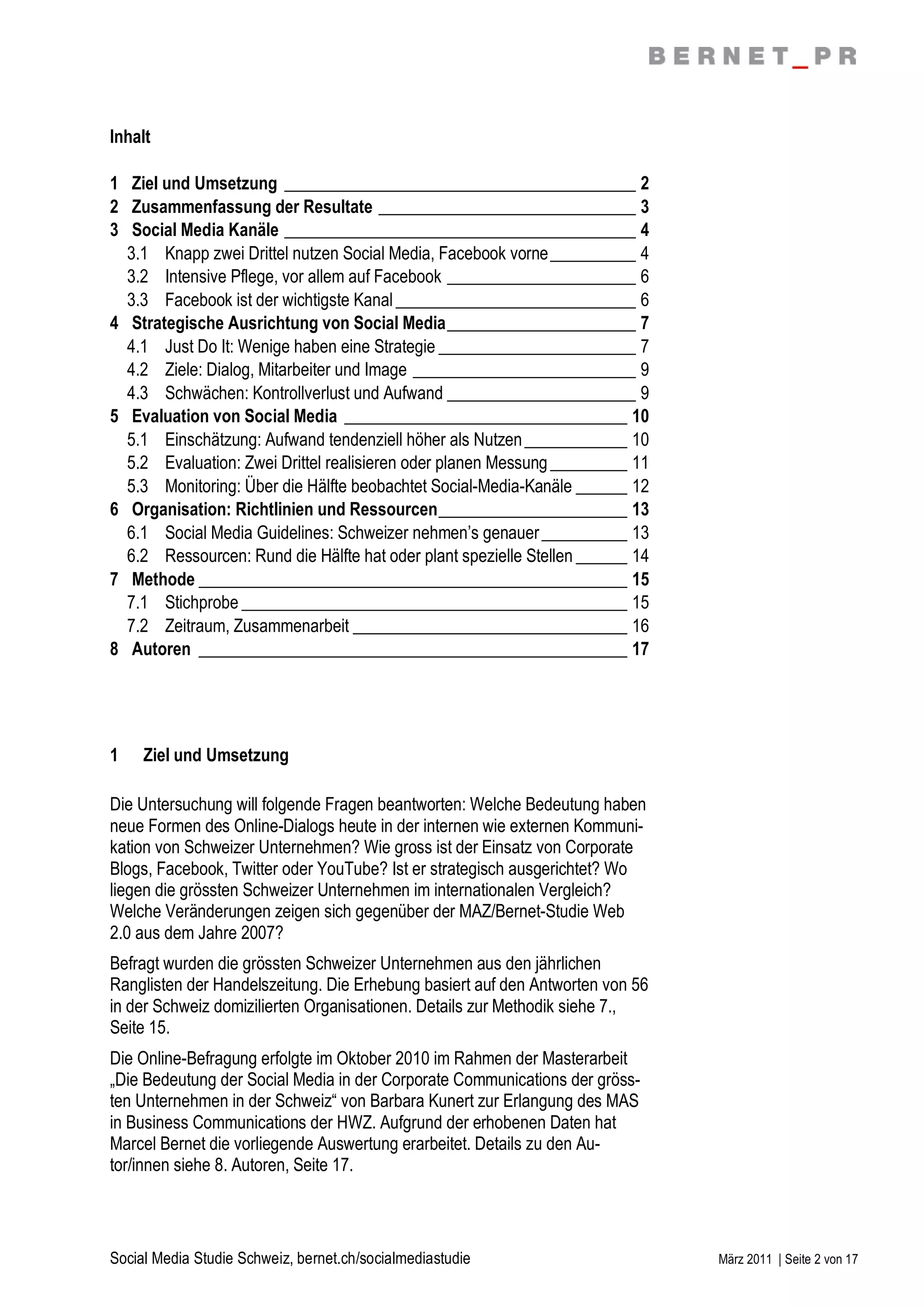 Inhalt

1 Ziel und Umsetzung _________________________________________ 2
2 Zusammenfassung der Resultate ______________________________ 3
3 Social Media Kanäle _________________________________________ 4
  3.1 Knapp zwei Drittel nutzen Social Media, Facebook vorne __________ 4
  3.2 Intensive Pflege, vor allem auf Facebook ______________________ 6
  3.3 Facebook ist der wichtigste Kanal ____________________________ 6
4 Strategische Ausrichtung von Social Media______________________ 7
  4.1 Just Do It: Wenige haben eine Strategie _______________________ 7
  4.2 Ziele: Dialog, Mitarbeiter und Image __________________________ 9
  4.3 Schwächen: Kontrollverlust und Aufwand ______________________ 9
5 Evaluation von Social Media _________________________________ 10
  5.1 Einschätzung: Aufwand tendenziell höher als Nutzen ____________ 10
  5.2 Evaluation: Zwei Drittel realisieren oder planen Messung _________ 11
  5.3 Monitoring: Über die Hälfte beobachtet Social-Media-Kanäle ______ 12
6 Organisation: Richtlinien und Ressourcen______________________ 13
  6.1 Social Media Guidelines: Schweizer nehmen’s genauer __________ 13
  6.2 Ressourcen: Rund die Hälfte hat oder plant spezielle Stellen ______ 14
7 Methode __________________________________________________ 15
  7.1 Stichprobe _____________________________________________ 15
  7.2 Zeitraum, Zusammenarbeit ________________________________ 16
8 Autoren __________________________________________________ 17




1    Ziel und Umsetzung

Die Untersuchung will folgende Fragen beantworten: Welche Bedeutung haben
neue Formen des Online-Dialogs heute in der internen wie externen Kommuni-
kation von Schweizer Unternehmen? Wie gross ist der Einsatz von Corporate
Blogs, Facebook, Twitter oder YouTube? Ist er strategisch ausgerichtet? Wo
liegen die grössten Schweizer Unternehmen im internationalen Vergleich?
Welche Veränderungen zeigen sich gegenüber der MAZ/Bernet-Studie Web
2.0 aus dem Jahre 2007?
Befragt wurden die grössten Schweizer Unternehmen aus den jährlichen
Ranglisten der Handelszeitung. Die Erhebung basiert auf den Antworten von 56
in der Schweiz domizilierten Organisationen. Details zur Methodik siehe 7.,
Seite 15.
Die Online-Befragung erfolgte im Oktober 2010 im Rahmen der Masterarbeit
„Die Bedeutung der Social Media in der Corporate Communications der gröss-
ten Unternehmen in der Schweiz“ von Barbara Kunert zur Erlangung des MAS
in Business Communications der HWZ. Aufgrund der erhobenen Daten hat
Marcel Bernet die vorliegende Auswertung erarbeitet. Details zu den Au-
tor/innen siehe 8. Autoren, Seite 17.



Social Media Studie Schweiz, bernet.ch/socialmediastudie                       März 2011 | Seite 2 von 17
 