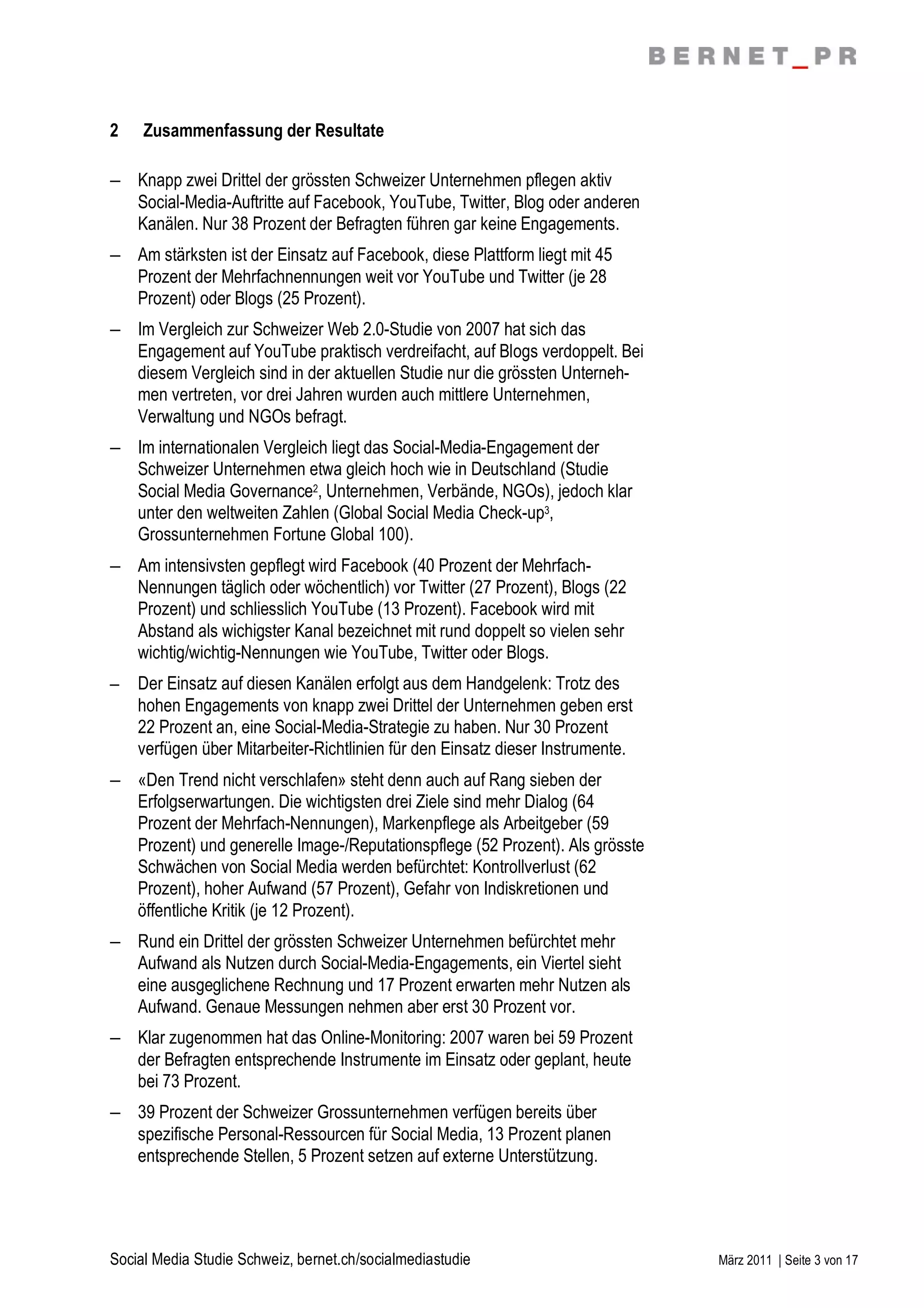 2    Zusammenfassung der Resultate

– Knapp zwei Drittel der grössten Schweizer Unternehmen pflegen aktiv
  Social-Media-Auftritte auf Facebook, YouTube, Twitter, Blog oder anderen
  Kanälen. Nur 38 Prozent der Befragten führen gar keine Engagements.
– Am stärksten ist der Einsatz auf Facebook, diese Plattform liegt mit 45
  Prozent der Mehrfachnennungen weit vor YouTube und Twitter (je 28
  Prozent) oder Blogs (25 Prozent).
– Im Vergleich zur Schweizer Web 2.0-Studie von 2007 hat sich das
  Engagement auf YouTube praktisch verdreifacht, auf Blogs verdoppelt. Bei
  diesem Vergleich sind in der aktuellen Studie nur die grössten Unterneh-
  men vertreten, vor drei Jahren wurden auch mittlere Unternehmen,
  Verwaltung und NGOs befragt.
– Im internationalen Vergleich liegt das Social-Media-Engagement der
  Schweizer Unternehmen etwa gleich hoch wie in Deutschland (Studie
  Social Media Governance2, Unternehmen, Verbände, NGOs), jedoch klar
  unter den weltweiten Zahlen (Global Social Media Check-up3,
  Grossunternehmen Fortune Global 100).
– Am intensivsten gepflegt wird Facebook (40 Prozent der Mehrfach-
  Nennungen täglich oder wöchentlich) vor Twitter (27 Prozent), Blogs (22
  Prozent) und schliesslich YouTube (13 Prozent). Facebook wird mit
  Abstand als wichigster Kanal bezeichnet mit rund doppelt so vielen sehr
  wichtig/wichtig-Nennungen wie YouTube, Twitter oder Blogs.
–   Der Einsatz auf diesen Kanälen erfolgt aus dem Handgelenk: Trotz des
    hohen Engagements von knapp zwei Drittel der Unternehmen geben erst
    22 Prozent an, eine Social-Media-Strategie zu haben. Nur 30 Prozent
    verfügen über Mitarbeiter-Richtlinien für den Einsatz dieser Instrumente.
– «Den Trend nicht verschlafen» steht denn auch auf Rang sieben der
  Erfolgserwartungen. Die wichtigsten drei Ziele sind mehr Dialog (64
  Prozent der Mehrfach-Nennungen), Markenpflege als Arbeitgeber (59
  Prozent) und generelle Image-/Reputationspflege (52 Prozent). Als grösste
  Schwächen von Social Media werden befürchtet: Kontrollverlust (62
  Prozent), hoher Aufwand (57 Prozent), Gefahr von Indiskretionen und
  öffentliche Kritik (je 12 Prozent).
– Rund ein Drittel der grössten Schweizer Unternehmen befürchtet mehr
  Aufwand als Nutzen durch Social-Media-Engagements, ein Viertel sieht
  eine ausgeglichene Rechnung und 17 Prozent erwarten mehr Nutzen als
  Aufwand. Genaue Messungen nehmen aber erst 30 Prozent vor.
– Klar zugenommen hat das Online-Monitoring: 2007 waren bei 59 Prozent
  der Befragten entsprechende Instrumente im Einsatz oder geplant, heute
  bei 73 Prozent.
– 39 Prozent der Schweizer Grossunternehmen verfügen bereits über
  spezifische Personal-Ressourcen für Social Media, 13 Prozent planen
  entsprechende Stellen, 5 Prozent setzen auf externe Unterstützung.




Social Media Studie Schweiz, bernet.ch/socialmediastudie                        März 2011 | Seite 3 von 17
 