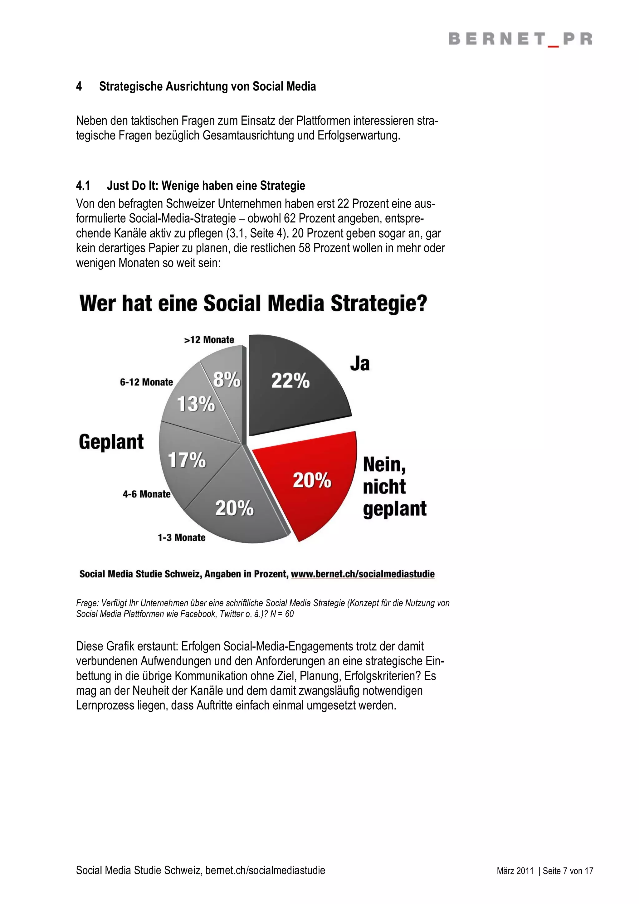 4     Strategische Ausrichtung von Social Media

Neben den taktischen Fragen zum Einsatz der Plattformen interessieren stra-
tegische Fragen bezüglich Gesamtausrichtung und Erfolgserwartung.


4.1 Just Do It: Wenige haben eine Strategie
Von den befragten Schweizer Unternehmen haben erst 22 Prozent eine aus-
formulierte Social-Media-Strategie – obwohl 62 Prozent angeben, entspre-
chende Kanäle aktiv zu pflegen (3.1, Seite 4). 20 Prozent geben sogar an, gar
kein derartiges Papier zu planen, die restlichen 58 Prozent wollen in mehr oder
wenigen Monaten so weit sein:




Frage: Verfügt Ihr Unternehmen über eine schriftliche Social Media Strategie (Konzept für die Nutzung von
Social Media Plattformen wie Facebook, Twitter o. ä.)? N = 60


Diese Grafik erstaunt: Erfolgen Social-Media-Engagements trotz der damit
verbundenen Aufwendungen und den Anforderungen an eine strategische Ein-
bettung in die übrige Kommunikation ohne Ziel, Planung, Erfolgskriterien? Es
mag an der Neuheit der Kanäle und dem damit zwangsläufig notwendigen
Lernprozess liegen, dass Auftritte einfach einmal umgesetzt werden.




Social Media Studie Schweiz, bernet.ch/socialmediastudie                                                    März 2011 | Seite 7 von 17
 
