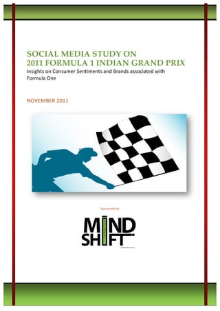 • © M i n d S h i f t I n t e r a c t i v e • 2 0 1 1 F o r m u l a 1 S o c i a l M e d i a S t u d y •
• w w w . m i n d s h i f t i n t e r a c t i v e . c o m • + 9 1 - 9 8 2 0 0 7 1 5 1 7 •
	
  
	
  
	
  
	
  
SOCIAL MEDIA STUDY ON 	
  
2011 FORMULA 1 INDIAN GRAND PRIX
Insights	
  on	
  Consumer	
  Sentiments	
  and	
  Brands	
  associated	
  with	
  
Formula	
  One	
  
	
  
	
  
NOVEMBER	
  2011	
  
Sponsored	
  by:
 