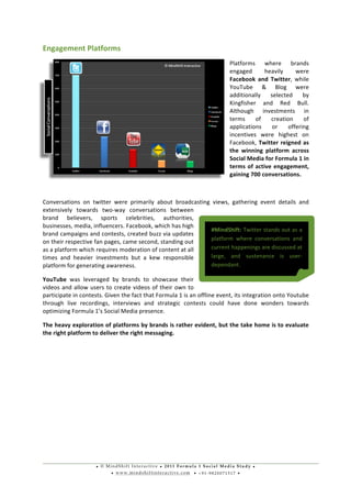 • © M i n d S h i f t I n t e r a c t i v e • 2 0 1 1 F o r m u l a 1 S o c i a l M e d i a S t u d y •
• w w w . m i n d s h i f t i n t e r a c t i v e . c o m • + 9 1 - 9 8 2 0 0 7 1 5 1 7 •
	
  
	
  
Engagement	
  Platforms	
  	
  
Platforms	
   where	
   brands	
  
engaged	
   heavily	
   were	
  
Facebook	
   and	
   Twitter,	
   while	
  
YouTube	
   &	
   Blog	
   were	
  
additionally	
   selected	
   by	
  
Kingfisher	
   and	
   Red	
   Bull.	
  
Although	
   investments	
   in	
  
terms	
   of	
   creation	
   of	
  
applications	
   or	
   offering	
  
incentives	
   were	
   highest	
   on	
  
Facebook,	
  Twitter	
  reigned	
  as	
  
the	
   winning	
   platform	
   across	
  
Social	
  Media	
  for	
  Formula	
  1	
  in	
  
terms	
  of	
  active	
  engagement,	
  
gaining	
  700	
  conversations.	
  
	
  
Conversations	
   on	
   twitter	
   were	
   primarily	
   about	
   broadcasting	
   views,	
   gathering	
   event	
   details	
   and	
  
extensively	
   towards	
   two-­‐way	
   conversations	
   between	
  
brand	
   believers,	
   sports	
   celebrities,	
   authorities,	
  
businesses,	
  media,	
  influencers.	
  Facebook,	
  which	
  has	
  high	
  
brand	
  campaigns	
  and	
  contests,	
  created	
  buzz	
  via	
  updates	
  
on	
  their	
  respective	
  fan	
  pages,	
  came	
  second,	
  standing	
  out	
  
as	
  a	
  platform	
  which	
  requires	
  moderation	
  of	
  content	
  at	
  all	
  
times	
   and	
   heavier	
   investments	
   but	
   a	
   kew	
   responsible	
  
platform	
  for	
  generating	
  awareness.	
  
YouTube	
   was	
   leveraged	
   by	
   brands	
   to	
   showcase	
   their	
  
videos	
  and	
  allow	
  users	
  to	
  create	
  videos	
  of	
  their	
  own	
  to	
  
participate	
  in	
  contests.	
  Given	
  the	
  fact	
  that	
  Formula	
  1	
  is	
  an	
  offline	
  event,	
  its	
  integration	
  onto	
  Youtube	
  
through	
   live	
   recordings,	
   interviews	
   and	
   strategic	
   contests	
   could	
   have	
   done	
   wonders	
   towards	
  
optimizing	
  Formula	
  1’s	
  Social	
  Media	
  presence.	
  
The	
  heavy	
  exploration	
  of	
  platforms	
  by	
  brands	
  is	
  rather	
  evident,	
  but	
  the	
  take	
  home	
  is	
  to	
  evaluate	
  
the	
  right	
  platform	
  to	
  deliver	
  the	
  right	
  messaging.	
  	
  
	
  
	
  
	
  
	
  
	
  
	
  
	
  
	
  
#MindShift:	
  Twitter	
  stands	
  out	
  as	
  a	
  
platform	
   where	
   conversations	
   and	
  
current	
  happenings	
  are	
  discussed	
  at	
  
large,	
   and	
   sustenance	
   is	
   user-­‐
dependant.	
  
 