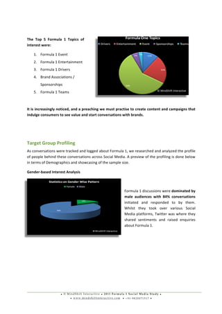 • © M i n d S h i f t I n t e r a c t i v e • 2 0 1 1 F o r m u l a 1 S o c i a l M e d i a S t u d y •
• w w w . m i n d s h i f t i n t e r a c t i v e . c o m • + 9 1 - 9 8 2 0 0 7 1 5 1 7 •
	
  
	
  
	
  
The	
   Top	
   5	
   Formula	
   1	
   Topics	
   of	
  
interest	
  were:	
  	
  
1. Formula	
  1	
  Event	
  
2. Formula	
  1	
  Entertainment	
  
3. Formula	
  1	
  Drivers	
  
4. Brand	
  Associations	
  /	
  
Sponsorships	
  
5. Formula	
  1	
  Teams	
  
	
  
It	
  is	
  increasingly	
  noticed,	
  and	
  a	
  preaching	
  we	
  must	
  practise	
  to	
  create	
  content	
  and	
  campaigns	
  that	
  
indulge	
  consumers	
  to	
  see	
  value	
  and	
  start	
  conversations	
  with	
  brands.	
  
	
  
	
  
Target	
  Group	
  Profiling	
  
As	
  conversations	
  were	
  tracked	
  and	
  logged	
  about	
  Formula	
  1,	
  we	
  researched	
  and	
  analyzed	
  the	
  profile	
  
of	
  people	
  behind	
  these	
  conversations	
  across	
  Social	
  Media.	
  A	
  preview	
  of	
  the	
  profiling	
  is	
  done	
  below	
  
in	
  terms	
  of	
  Demographics	
  and	
  showcasing	
  of	
  the	
  sample	
  size.	
  	
  
Gender-­‐based	
  Interest	
  Analysis	
  
	
  
Formula	
  1	
  discussions	
  were	
  dominated	
  by	
  
male	
   audiences	
   with	
   84%	
   conversations	
  
initiated	
   and	
   responded	
   to	
   by	
   them.	
  
Whilst	
   they	
   took	
   over	
   various	
   Social	
  
Media	
  platforms,	
  Twitter	
  was	
  where	
  they	
  
shared	
   sentiments	
   and	
   raised	
   enquiries	
  
about	
  Formula	
  1.	
  
	
  
	
  
	
  
	
  
	
  
	
  
©	
  MindShift	
  Interactive	
  
 