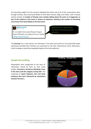 • © M i n d S h i f t I n t e r a c t i v e • 2 0 1 1 F o r m u l a 1 S o c i a l M e d i a S t u d y •
• w w w . m i n d s h i f t i n t e r a c t i v e . c o m • + 9 1 - 9 8 2 0 0 7 1 5 1 7 •
	
  
	
  
An	
  interesting	
  insight	
  from	
  the	
  research	
  displayed	
  that	
  while	
  only	
  16	
  %	
  of	
  the	
  conversations	
  were	
  
through	
  Females,	
  they	
  used	
  Social	
  Media	
  to	
  write	
  News	
  Articles,	
  Blogs	
  and	
  Twitter,	
  with	
  a	
  heavily	
  
positive	
  tonality.	
  A	
  number	
  of	
  females	
  were	
  actively	
  talking	
  about	
  the	
  event	
  as	
  it	
  happened,	
  as	
  
part	
  of	
  the	
  audience	
  at	
  the	
  event	
  or	
  viewers	
  on	
  television,	
  showing	
  a	
  fair	
  number	
  of	
  interesting	
  
conversions	
  from	
  Social	
  Media	
  to	
  the	
  final	
  event.	
  
	
  
	
  
	
  
	
  
	
  
The	
  learning	
  here	
  is	
  that	
  women	
  are	
  interested	
  in	
  the	
  sport	
  and	
  could	
  turn	
  into	
  potentially	
  larger	
  
enthusiasts	
  provided	
  their	
  interests	
  are	
  customized	
  to	
  suit	
  their	
  requirements	
  versus	
  delivering	
  a	
  
similar	
  strategy	
  as	
  would	
  have	
  appealed	
  largely	
  to	
  the	
  male	
  audiences.	
  
	
  
	
  
Sample	
  Size	
  profiling	
  
Respondents	
   were	
   categorized	
   on	
   the	
   basis	
   of	
  
information	
   shared	
   by	
   them	
   on	
   their	
   social	
  
profiles.	
  Consumers,	
  termed	
  as	
  Individuals	
  /	
  Fans	
  
in	
  the	
  chart,	
  lead	
  the	
  category	
  scoring	
  55%.	
  This	
  
comprised	
   of	
   sports	
   followers,	
   fans	
   and	
   other	
  
audiences	
   that	
   were	
   influenced	
   by	
   associations	
  
towards	
  Formula	
  1.	
  
	
  
	
  
	
  
	
  
	
  
	
  
	
  
	
  
	
  
Bollywood	
  Actor,	
  Bipasha	
  Basu	
  
sharing	
  her	
  excitement	
  towards	
  
Formula	
  1.	
  
©	
  MindShift	
  Interactive	
  
 