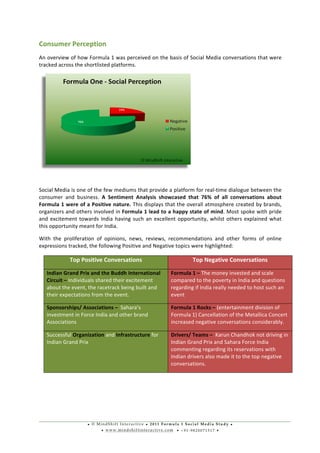 • © M i n d S h i f t I n t e r a c t i v e • 2 0 1 1 F o r m u l a 1 S o c i a l M e d i a S t u d y •
• w w w . m i n d s h i f t i n t e r a c t i v e . c o m • + 9 1 - 9 8 2 0 0 7 1 5 1 7 •
	
  
	
  
Consumer	
  Perception	
  	
  
An	
  overview	
  of	
  how	
  Formula	
  1	
  was	
  perceived	
  on	
  the	
  basis	
  of	
  Social	
  Media	
  conversations	
  that	
  were	
  
tracked	
  across	
  the	
  shortlisted	
  platforms.	
  
	
  
	
  
Social	
  Media	
  is	
  one	
  of	
  the	
  few	
  mediums	
  that	
  provide	
  a	
  platform	
  for	
  real-­‐time	
  dialogue	
  between	
  the	
  
consumer	
   and	
   business.	
   A	
   Sentiment	
   Analysis	
   showcased	
   that	
   76%	
   of	
   all	
   conversations	
   about	
  
Formula	
  1	
  were	
  of	
  a	
  Positive	
  nature.	
  This	
  displays	
  that	
  the	
  overall	
  atmosphere	
  created	
  by	
  brands,	
  
organizers	
  and	
  others	
  involved	
  in	
  Formula	
  1	
  lead	
  to	
  a	
  happy	
  state	
  of	
  mind.	
  Most	
  spoke	
  with	
  pride	
  
and	
  excitement	
  towards	
  India	
  having	
  such	
  an	
  excellent	
  opportunity,	
  whilst	
  others	
  explained	
  what	
  
this	
  opportunity	
  meant	
  for	
  India.	
  	
  
With	
   the	
   proliferation	
   of	
   opinions,	
   news,	
   reviews,	
   recommendations	
   and	
   other	
   forms	
   of	
   online	
  
expressions	
  tracked,	
  the	
  following	
  Positive	
  and	
  Negative	
  topics	
  were	
  highlighted:	
  
	
  
	
  
	
  
Top	
  Positive	
  Conversations	
   Top	
  Negative	
  Conversations	
  
Indian	
  Grand	
  Prix	
  and	
  the	
  Buddh	
  International	
  
Circuit	
  –	
  Individuals	
  shared	
  their	
  excitement	
  
about	
  the	
  event,	
  the	
  racetrack	
  being	
  built	
  and	
  
their	
  expectations	
  from	
  the	
  event.	
  
Formula	
  1	
  –	
  The	
  money	
  invested	
  and	
  scale	
  
compared	
  to	
  the	
  poverty	
  in	
  India	
  and	
  questions	
  
regarding	
  if	
  India	
  really	
  needed	
  to	
  host	
  such	
  an	
  
event	
  
Sponsorships/	
  Associations	
  –	
  	
  Sahara’s	
  
investment	
  in	
  Force	
  India	
  and	
  other	
  brand	
  
Associations	
  
Formula	
  1	
  Rocks	
  –	
  (entertainment	
  division	
  of	
  
Formula	
  1)	
  Cancellation	
  of	
  the	
  Metallica	
  Concert	
  
increased	
  negative	
  conversations	
  considerably.	
  	
  
Successful	
  Organization	
  and	
  Infrastructure	
  for	
  
Indian	
  Grand	
  Prix	
  
Drivers/	
  Teams	
  –	
  	
  Karun	
  Chandhok	
  not	
  driving	
  in	
  
Indian	
  Grand	
  Prix	
  and	
  Sahara	
  Force	
  India	
  
commenting	
  regarding	
  its	
  reservations	
  with	
  
Indian	
  drivers	
  also	
  made	
  it	
  to	
  the	
  top	
  negative	
  
conversations.	
  
 