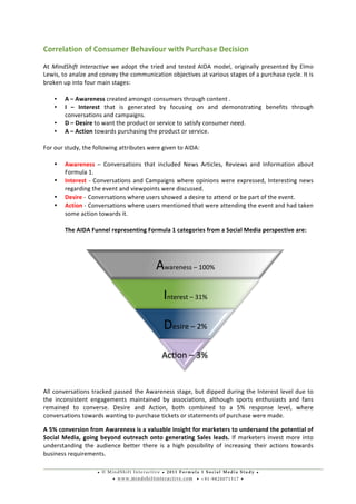 • © M i n d S h i f t I n t e r a c t i v e • 2 0 1 1 F o r m u l a 1 S o c i a l M e d i a S t u d y •
• w w w . m i n d s h i f t i n t e r a c t i v e . c o m • + 9 1 - 9 8 2 0 0 7 1 5 1 7 •
	
  
	
  
Correlation	
  of	
  Consumer	
  Behaviour	
  with	
  Purchase	
  Decision	
  
At	
  MindShift	
  Interactive	
  we	
  adopt	
  the	
  tried	
  and	
  tested	
  AIDA	
  model,	
  originally	
  presented	
  by	
  Elmo	
  
Lewis,	
  to	
  analze	
  and	
  convey	
  the	
  communication	
  objectives	
  at	
  various	
  stages	
  of	
  a	
  purchase	
  cycle.	
  It	
  is	
  
broken	
  up	
  into	
  four	
  main	
  stages:	
  
• A	
  –	
  Awareness	
  created	
  amongst	
  consumers	
  through	
  content	
  .	
  
• I	
   –	
   Interest	
   that	
   is	
   generated	
   by	
   focusing	
   on	
   and	
   demonstrating	
   benefits	
   through	
  
conversations	
  and	
  campaigns.	
  
• D	
  –	
  Desire	
  to	
  want	
  the	
  product	
  or	
  service	
  to	
  satisfy	
  consumer	
  need.	
  	
  
• A	
  –	
  Action	
  towards	
  purchasing	
  the	
  product	
  or	
  service.	
  
For	
  our	
  study,	
  the	
  following	
  attributes	
  were	
  given	
  to	
  AIDA:	
  
• Awareness	
   –	
   Conversations	
   that	
   included	
   News	
   Articles,	
   Reviews	
   and	
   Information	
   about	
  
Formula	
  1.	
  
• Interest	
  -­‐	
  Conversations	
  and	
  Campaigns	
  where	
  opinions	
  were	
  expressed,	
  Interesting	
  news	
  
regarding	
  the	
  event	
  and	
  viewpoints	
  were	
  discussed.	
  
• Desire	
  -­‐	
  	
  Conversations	
  where	
  users	
  showed	
  a	
  desire	
  to	
  attend	
  or	
  be	
  part	
  of	
  the	
  event.	
  
• Action	
  -­‐	
  	
  Conversations	
  where	
  users	
  mentioned	
  that	
  were	
  attending	
  the	
  event	
  and	
  had	
  taken	
  
some	
  action	
  towards	
  it.	
  
The	
  AIDA	
  Funnel	
  representing	
  Formula	
  1	
  categories	
  from	
  a	
  Social	
  Media	
  perspective	
  are:	
  
	
  	
  	
  	
  	
  	
  	
  	
  	
  	
  	
  	
  	
  	
  	
  	
  	
  	
  	
  	
  	
  	
  	
  	
  	
  	
  	
  	
  	
  	
   	
  
All	
  conversations	
  tracked	
  passed	
  the	
  Awareness	
  stage,	
  but	
  dipped	
  during	
  the	
  Interest	
  level	
  due	
  to	
  
the	
   inconsistent	
   engagements	
   maintained	
   by	
   associations,	
   although	
   sports	
   enthusiasts	
   and	
   fans	
  
remained	
   to	
   converse.	
   Desire	
   and	
   Action,	
   both	
   combined	
   to	
   a	
   5%	
   response	
   level,	
   where	
  
conversations	
  towards	
  wanting	
  to	
  purchase	
  tickets	
  or	
  statements	
  of	
  purchase	
  were	
  made.	
  
A	
  5%	
  conversion	
  from	
  Awareness	
  is	
  a	
  valuable	
  insight	
  for	
  marketers	
  to	
  undersand	
  the	
  potential	
  of	
  
Social	
  Media,	
  going	
  beyond	
  outreach	
  onto	
  generating	
  Sales	
  leads.	
  If	
  marketers	
  invest	
  more	
  into	
  
understanding	
   the	
   audience	
   better	
   there	
   is	
   a	
   high	
   possibility	
   of	
   increasing	
   their	
   actions	
   towards	
  
business	
  requirements.	
  
Awareness	
  –	
  100%	
  
Interest	
  –	
  31%	
  
Desire	
  –	
  2%	
  
Acuon	
  –	
  3%	
  
 