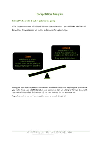 • © M i n d S h i f t I n t e r a c t i v e • 2 0 1 1 F o r m u l a 1 S o c i a l M e d i a S t u d y •
• w w w . m i n d s h i f t i n t e r a c t i v e . c o m • + 9 1 - 9 8 2 0 0 7 1 5 1 7 •
	
  
	
  
Competition	
  Analysis	
  
Cricket	
  Vs	
  Formula	
  1:	
  What	
  gets	
  Indian	
  going	
  
In	
  the	
  study	
  we	
  evaluated	
  emotions	
  of	
  consumers	
  towards	
  Formula	
  1	
  vis-­‐à-­‐vis	
  Cricket.	
  We	
  share	
  our	
  
Competition	
  Analysis	
  basis	
  certain	
  metrics	
  on	
  Consumer	
  Perception	
  below:	
  
	
   	
  
	
  
Simply	
  put,	
  you	
  can’t	
  compete	
  with	
  India’s	
  most	
  loved	
  sport	
  but	
  you	
  can	
  play	
  alongside	
  it	
  and	
  create	
  
your	
  niche.	
  There	
  are	
  a	
  lot	
  of	
  Indians	
  that	
  have	
  taken	
  more	
  than	
  just	
  a	
  liking	
  for	
  Formula	
  1,	
  and	
  with	
  
new	
  areas	
  within	
  the	
  Sport	
  being	
  explored,	
  there	
  is	
  a	
  potential	
  for	
  this	
  space	
  to	
  grow.	
  	
  
Regardless,	
  India	
  is	
  a	
  country	
  that	
  would	
  be	
  happy	
  to	
  cheer	
  both	
  sports!	
  
	
  
	
  
	
  
	
  
	
  
	
  
	
  
Cricket	
  
Ownership	
  of	
  Teams	
  
Adveruser	
  beneﬁt	
  
Oﬃcial	
  Sport	
  across	
  the	
  Globe	
  
Frequency	
  keeps	
  you	
  axenuve	
  
Formula	
  1	
  
Internauonal	
  Aura	
  
Brand	
  Associauon	
  Limited	
  
Struggles	
  for	
  status	
  as	
  a	
  Sport	
  
Once	
  a	
  year	
  in	
  the	
  country	
  
 