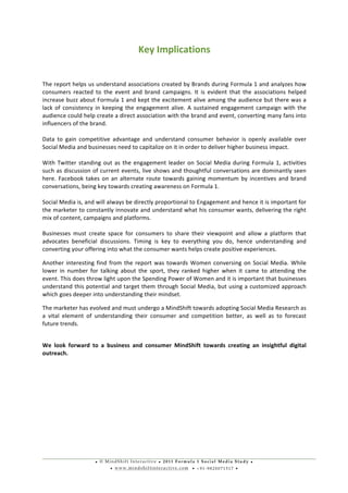 • © M i n d S h i f t I n t e r a c t i v e • 2 0 1 1 F o r m u l a 1 S o c i a l M e d i a S t u d y •
• w w w . m i n d s h i f t i n t e r a c t i v e . c o m • + 9 1 - 9 8 2 0 0 7 1 5 1 7 •
	
  
	
  
Key	
  Implications	
  
	
  
The	
  report	
  helps	
  us	
  understand	
  associations	
  created	
  by	
  Brands	
  during	
  Formula	
  1	
  and	
  analyzes	
  how	
  
consumers	
   reacted	
   to	
   the	
   event	
   and	
   brand	
   campaigns.	
   It	
   is	
   evident	
   that	
   the	
   associations	
   helped	
  
increase	
  buzz	
  about	
  Formula	
  1	
  and	
  kept	
  the	
  excitement	
  alive	
  among	
  the	
  audience	
  but	
  there	
  was	
  a	
  
lack	
  of	
  consistency	
  in	
  keeping	
  the	
  engagement	
  alive.	
  A	
  sustained	
  engagement	
  campaign	
  with	
  the	
  
audience	
  could	
  help	
  create	
  a	
  direct	
  association	
  with	
  the	
  brand	
  and	
  event,	
  converting	
  many	
  fans	
  into	
  
influencers	
  of	
  the	
  brand.	
  
	
  
Data	
   to	
   gain	
   competitive	
   advantage	
   and	
   understand	
   consumer	
   behavior	
   is	
   openly	
   available	
   over	
  
Social	
  Media	
  and	
  businesses	
  need	
  to	
  capitalize	
  on	
  it	
  in	
  order	
  to	
  deliver	
  higher	
  business	
  impact.	
  
	
  
With	
  Twitter	
  standing	
  out	
  as	
  the	
  engagement	
  leader	
  on	
  Social	
  Media	
  during	
  Formula	
  1,	
  activities	
  
such	
  as	
  discussion	
  of	
  current	
  events,	
  live	
  shows	
  and	
  thoughtful	
  conversations	
  are	
  dominantly	
  seen	
  
here.	
  Facebook	
  takes	
  on	
  an	
  alternate	
  route	
  towards	
  gaining	
  momentum	
  by	
  incentives	
  and	
  brand	
  
conversations,	
  being	
  key	
  towards	
  creating	
  awareness	
  on	
  Formula	
  1.	
  	
  
	
  
Social	
  Media	
  is,	
  and	
  will	
  always	
  be	
  directly	
  proportional	
  to	
  Engagement	
  and	
  hence	
  it	
  is	
  important	
  for	
  
the	
  marketer	
  to	
  constantly	
  innovate	
  and	
  understand	
  what	
  his	
  consumer	
  wants,	
  delivering	
  the	
  right	
  
mix	
  of	
  content,	
  campaigns	
  and	
  platforms.	
  
	
  
Businesses	
   must	
   create	
   space	
   for	
   consumers	
   to	
   share	
   their	
   viewpoint	
   and	
   allow	
   a	
   platform	
   that	
  
advocates	
   beneficial	
   discussions.	
   Timing	
   is	
   key	
   to	
   everything	
   you	
   do,	
   hence	
   understanding	
   and	
  
converting	
  your	
  offering	
  into	
  what	
  the	
  consumer	
  wants	
  helps	
  create	
  positive	
  experiences.	
  
Another	
  interesting	
  find	
  from	
  the	
  report	
  was	
  towards	
  Women	
  conversing	
  on	
  Social	
  Media.	
  While	
  
lower	
   in	
   number	
   for	
   talking	
   about	
   the	
   sport,	
   they	
   ranked	
   higher	
   when	
   it	
   came	
   to	
   attending	
   the	
  
event.	
  This	
  does	
  throw	
  light	
  upon	
  the	
  Spending	
  Power	
  of	
  Women	
  and	
  it	
  is	
  important	
  that	
  businesses	
  
understand	
  this	
  potential	
  and	
  target	
  them	
  through	
  Social	
  Media,	
  but	
  using	
  a	
  customized	
  approach	
  
which	
  goes	
  deeper	
  into	
  understanding	
  their	
  mindset.	
  
The	
  marketer	
  has	
  evolved	
  and	
  must	
  undergo	
  a	
  MindShift	
  towards	
  adopting	
  Social	
  Media	
  Research	
  as	
  
a	
   vital	
   element	
   of	
   understanding	
   their	
   consumer	
   and	
   competition	
   better,	
   as	
   well	
   as	
   to	
   forecast	
  
future	
  trends.	
  	
  
	
  
We	
   look	
   forward	
   to	
   a	
   business	
   and	
   consumer	
   MindShift	
   towards	
   creating	
   an	
   insightful	
   digital	
  
outreach.	
  
	
  
	
  
	
  
	
  
	
  
 