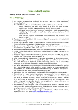 • © M i n d S h i f t I n t e r a c t i v e • 2 0 1 1 F o r m u l a 1 S o c i a l M e d i a S t u d y •
• w w w . m i n d s h i f t i n t e r a c t i v e . c o m • + 9 1 - 9 8 2 0 0 7 1 5 1 7 •
	
  
	
  
Research	
  Methodology	
  
Campaign	
  Duration:	
  October	
  1	
  –	
  November	
  2,	
  2011	
  
Our	
  Methodology:	
  
a) An	
   extensive	
   research	
   was	
   conducted	
   on	
   Formula	
   1	
   and	
   the	
   brand	
   associations/	
  
sponsorships	
  for	
  it.	
  
b) Around	
  250	
  Keywords	
  were	
  selected	
  on	
  the	
  basis	
  of	
  Search,	
  Relevance	
  and	
  Recall.	
  
• Search	
   –	
   Keywords	
   that	
   were	
   being	
   looked	
   at	
   in	
   local	
   and	
   global	
   searches,	
  
authenticated	
  by	
  Google	
  Keyword	
  Tool.	
  (via	
  Tools	
  and	
  statistical	
  data)	
  
• Relevance	
  –	
  On	
  the	
  basis	
  of	
  the	
  campaigns/	
  associations,	
  a	
  few	
  keywords	
  were	
  being	
  
added	
   during	
   the	
   timeline	
   for	
   more	
   effective	
   results.	
   (via	
   Extensive	
   Research	
   and	
  
Relevant	
  Data)	
  
• Recall	
   –	
   Whilst	
   surveying	
   audiences	
   we	
   captured	
   keywords	
   that	
   connected	
   them	
  
back	
  to	
  the	
  sport	
  
c) Five	
  brands	
  were	
  selected	
  basis	
  high	
  mentions	
  and	
  popular	
  conversations	
  during	
  the	
  initial	
  
conversation	
  tracking.	
  	
  
d) Conversations	
  were	
  tracked	
  and	
  logged	
  through	
  our	
  tools	
  and	
  manual	
  verifications	
  through	
  
MindShift	
  Metrics,	
  segregated	
  within	
  Qualitative	
  and	
  Quantitative	
  categories.	
  
e) Conversations	
   were	
   filtered,	
   shortlisting	
   mentions	
   of	
   the	
   Indian	
   event	
   or	
   any	
   relevant	
  
connection	
  was	
  logged	
  to	
  the	
  Indian	
  Grand	
  Prix.	
  	
  	
  
f) Social	
  Media	
  platforms	
  were	
  selected	
  on	
  the	
  basis	
  of	
  high	
  engagements	
  that	
  were	
  seen	
  
g) A	
  total	
  set	
  of	
  2000	
  conversations	
  were	
  filtered	
  and	
  tracked,	
  and	
  an	
  analysis	
  was	
  made	
  on	
  the	
  
basis	
  of	
  that.	
  	
  
h) Categories	
  Logged	
  started	
  with	
  website	
  name,	
  platform,	
  links,	
  post,	
  post	
  date,	
  age,	
  gender,	
  
location,	
  AIDA	
  categorization,	
  Impact	
  scorecard,	
  etc.	
  
i) MindShift	
  Metrics	
  team	
  Research	
  Analysts,	
  Behaviour	
  Analysts	
  and	
  Social	
  Media	
  consultants	
  
j) Outcome/	
  Analysis	
  –	
  The	
  report	
  covers	
  the	
  findings	
  of	
  the	
  data	
  collated	
  and	
  an	
  analysis	
  of	
  
the	
   same.	
   Outcomes	
   are	
   dependent	
   on	
   the	
   methodology	
   followed	
   and	
   the	
   conversation	
  
points	
  and	
  do	
  not	
  represent	
  our	
  personal	
  views	
  or	
  any	
  bias	
  for	
  any	
  brand.	
  	
  
k) The	
  report	
  covers	
  associations	
  and	
  discussions	
  basis	
  their	
  own	
  judgement	
  and	
  does	
  not	
  hold	
  
any	
   responsibility	
   towards	
   being	
   questioned	
   on	
   the	
   exclusion	
   of	
   certain	
   associations	
   or	
  
conversations.	
  The	
  insights	
  and	
  learning’s	
  are	
  based	
  on	
  findings	
  by	
  MindShift	
  Interactive	
  Pvt.	
  
Ltd.	
  and	
  are	
  in	
  no	
  way	
  meant	
  to	
  impose	
  opinions	
  onto	
  others.	
  
l) Users	
  of	
  this	
  data	
  may	
  do	
  so	
  provided	
  Copyrights	
  are	
  maintained	
  by	
  MindShift	
  Interactive.	
  
m) Formula	
  One,	
  as	
  a	
  brand	
  has	
  many	
  associations	
  and	
  sponsorships	
  that	
  this	
  report	
  ma	
  not	
  
have	
  covered,	
  due	
  to	
  its	
  objective	
  and	
  strategic	
  goals.	
  MindShift	
  Interactive	
  has	
  prepared	
  
this	
  report	
  on	
  the	
  basis	
  of	
  research	
  findings	
  and	
  converting	
  insights	
  into	
  learning’s	
  deemed	
  
fit	
   to	
   disseminate.	
   All	
   opinions	
   are	
   of	
   the	
   Company	
   and	
   in	
   no	
   way	
   mean	
   to	
   reflect	
   upon	
  
others	
  thoughts	
  or	
  emotions.	
  Conversations	
  and	
  associations	
  not	
  tracked	
  in	
  this	
  report	
  are	
  
towards	
  creating	
  a	
  subset	
  of	
  organized	
  findings.	
  
n) Social	
  Media	
  is	
  a	
  huge	
  canvas	
  and	
  100%	
  accuracy	
  with	
  respect	
  to	
  data	
  is	
  a	
  challenge	
  due	
  to	
  
its	
   real	
   time	
   and	
   ongoing	
   conversations.	
   Also,	
   Unavailability	
   of	
   data	
   in	
   the	
   future	
   due	
   to	
  
security	
  issues	
  could	
  lead	
  to	
  a	
  difference	
  of	
  opinion.	
  
For	
  any	
  queries	
  on	
  our	
  Methodology	
  or	
  to	
  get	
  a	
  detailed	
  list	
  of	
  our	
  Terms	
  and	
  Conditions,	
  
please	
  get	
  in	
  touch	
  with	
  us	
  on	
  contact@mindshiftinteractive.com	
  	
  
	
  
	
  
 