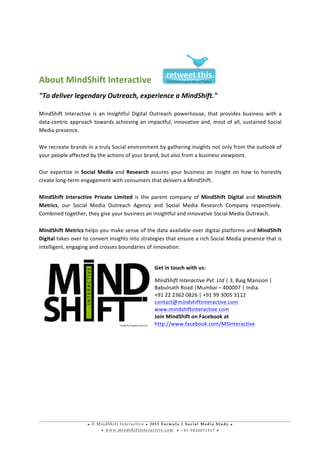 • © M i n d S h i f t I n t e r a c t i v e • 2 0 1 1 F o r m u l a 1 S o c i a l M e d i a S t u d y •
• w w w . m i n d s h i f t i n t e r a c t i v e . c o m • + 9 1 - 9 8 2 0 0 7 1 5 1 7 •
	
  
	
  
	
  
	
  
About	
  MindShift	
  Interactive	
  
"To	
  deliver	
  legendary	
  Outreach,	
  experience	
  a	
  MindShift."	
  
	
  
MindShift	
   Interactive	
   is	
   an	
   Insightful	
   Digital	
   Outreach	
   powerhouse,	
   that	
   provides	
   business	
   with	
   a	
  
data-­‐centric	
  approach	
  towards	
  achieving	
  an	
  impactful,	
  innovative	
  and,	
  most	
  of	
  all,	
  sustained	
  Social	
  
Media	
  presence.	
  
	
  
We	
  recreate	
  brands	
  in	
  a	
  truly	
  Social	
  environment	
  by	
  gathering	
  insights	
  not	
  only	
  from	
  the	
  outlook	
  of	
  
your	
  people	
  affected	
  by	
  the	
  actions	
  of	
  your	
  brand,	
  but	
  also	
  from	
  a	
  business	
  viewpoint.	
  
	
  
Our	
  expertise	
  in	
  Social	
  Media	
  and	
  Research	
  assures	
  your	
  business	
  an	
  insight	
  on	
  how	
  to	
  honestly	
  
create	
  long-­‐term	
  engagement	
  with	
  consumers	
  that	
  delivers	
  a	
  MindShift.	
  
	
  
MindShift	
   Interactive	
   Private	
   Limited	
   is	
   the	
   parent	
   company	
   of	
   MindShift	
   Digital	
   and	
   MindShift	
  
Metrics,	
   our	
   Social	
   Media	
   Outreach	
   Agency	
   and	
   Social	
   Media	
   Research	
   Company	
   respectively.	
  
Combined	
  together,	
  they	
  give	
  your	
  business	
  an	
  insightful	
  and	
  innovative	
  Social	
  Media	
  Outreach.	
  
	
  	
  
MindShift	
  Metrics	
  helps	
  you	
  make	
  sense	
  of	
  the	
  data	
  available	
  over	
  digital	
  platforms	
  and	
  MindShift	
  
Digital	
  takes	
  over	
  to	
  convert	
  insights	
  into	
  strategies	
  that	
  ensure	
  a	
  rich	
  Social	
  Media	
  presence	
  that	
  is	
  
intelligent,	
  engaging	
  and	
  crosses	
  boundaries	
  of	
  innovation.	
  
	
  
Get	
  in	
  touch	
  with	
  us:	
  
210,	
  Parvati	
  Industrial	
  Estate,	
  New	
  Sun	
  Mill	
  
Compound,	
  Lower	
  Parel,	
  Mumbai	
  –	
  400013,	
  India.	
  
+91	
  98	
  2007	
  1517	
  
contact@mindshiftinteractive.com	
  	
  
www.mindshiftinteractive.com	
  	
  
Join	
  MindShift	
  on	
  Facebook	
  at	
  
http://www.facebook.com/MindShiftInteractive	
  
 