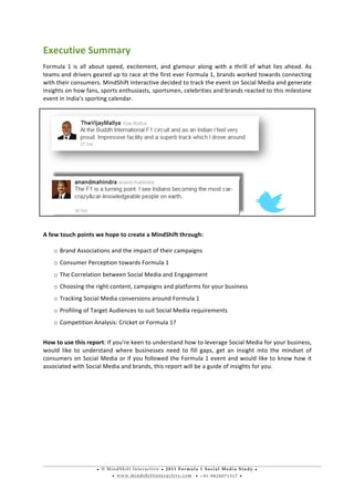 • © M i n d S h i f t I n t e r a c t i v e • 2 0 1 1 F o r m u l a 1 S o c i a l M e d i a S t u d y •
• w w w . m i n d s h i f t i n t e r a c t i v e . c o m • + 9 1 - 9 8 2 0 0 7 1 5 1 7 •
	
  
	
  
Executive	
  Summary	
  	
  
Formula	
   1	
   is	
   all	
   about	
   speed,	
   excitement,	
   and	
   glamour	
   along	
   with	
   a	
   thrill	
   of	
   what	
   lies	
   ahead.	
   As	
  
teams	
  and	
  drivers	
  geared	
  up	
  to	
  race	
  at	
  the	
  first	
  ever	
  Formula	
  1,	
  brands	
  worked	
  towards	
  connecting	
  
with	
  their	
  consumers.	
  MindShift	
  Interactive	
  decided	
  to	
  track	
  the	
  event	
  on	
  Social	
  Media	
  and	
  generate	
  
insights	
  on	
  how	
  fans,	
  sports	
  enthusiasts,	
  sportsmen,	
  celebrities	
  and	
  brands	
  reacted	
  to	
  this	
  milestone	
  
event	
  in	
  India’s	
  sporting	
  calendar.	
  
	
  
	
  	
  	
  	
   	
   	
  
	
  
A	
  few	
  touch	
  points	
  we	
  hope	
  to	
  create	
  a	
  MindShift	
  through:	
  
	
  
o Brand	
  Associations	
  and	
  the	
  impact	
  of	
  their	
  campaigns	
  
o Consumer	
  Perception	
  towards	
  Formula	
  1	
  	
  
o The	
  Correlation	
  between	
  Social	
  Media	
  and	
  Engagement	
  
o Choosing	
  the	
  right	
  content,	
  campaigns	
  and	
  platforms	
  for	
  your	
  business	
  
o Tracking	
  Social	
  Media	
  conversions	
  around	
  Formula	
  1	
  
o Profiling	
  of	
  Target	
  Audiences	
  to	
  suit	
  Social	
  Media	
  requirements	
  	
  
o Competition	
  Analysis:	
  Cricket	
  or	
  Formula	
  1?	
  
	
  
How	
  to	
  use	
  this	
  report:	
  If	
  you’re	
  keen	
  to	
  understand	
  how	
  to	
  leverage	
  Social	
  Media	
  for	
  your	
  business,	
  
would	
   like	
   to	
   understand	
   where	
   businesses	
   need	
   to	
   fill	
   gaps,	
   get	
   an	
   insight	
   into	
   the	
   mindset	
   of	
  
consumers	
  on	
  Social	
  Media	
  or	
  if	
  you	
  followed	
  the	
  Formula	
  1	
  event	
  and	
  would	
  like	
  to	
  know	
  how	
  it	
  
associated	
  with	
  Social	
  Media	
  and	
  brands,	
  this	
  report	
  will	
  be	
  a	
  guide	
  of	
  insights	
  for	
  you.	
  
	
  	
  
	
  
	
  
	
  
	
  
	
  
	
  
 