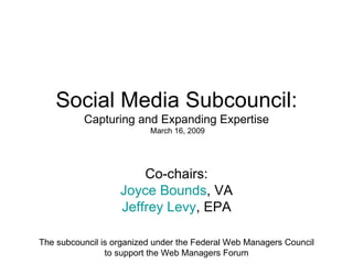 Social Media Subcouncil: Capturing and Expanding Expertise  March 16, 2009 Co-chairs: Joyce Bounds , VA Jeffrey Levy , EPA The subcouncil is organized under the Federal Web Managers Council to support the Web Managers Forum 