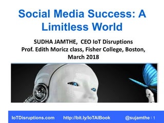 1
Social Media Success: A
Limitless World
SUDHA JAMTHE, CEO IoT Disruptions
Prof. Edith Moricz class, Fisher College, Boston,
March 2018
IoTDisruptions.com http://bit.ly/IoTAIBook @sujamthe
 