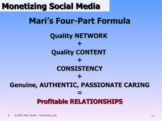 Monetizing Social Media
            Mari’s Four-Part Formula
             Quality NETWORK
                      +
              Quality CONTENT
                      +
                CONSISTENCY
                      +
 Genuine, AUTHENTIC, PASSIONATE CARING
                      =
         Profitable RELATIONSHIPS

  ©2009 Mari Smith - MariSmith.com       17
 