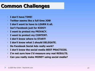 Common Challenges

     I don’t have TIME!
     Twitter seems like a full time JOB!
     I don’t want to have to LEARN it all.
     Isn’t Facebook just for KIDS?!
     I want to protect my PRIVACY.
     I want to protect my CONTENT.
     I don’t know where to START!
     I don’t know what I should DELEGATE.
     Do Facebook Social Ads really work?
     I don’t know the social media BEST PRACTICES.
     I’m not sure how I’d measure any real RESULTS.
     Can you really make MONEY using social media?



  ©2009 Mari Smith - MariSmith.com                     23
 