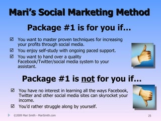 Mari’s Social Marketing Method
           Package #1 is for you if…
 You want to master proven techniques for increasing
  your profits through social media.
 You enjoy self-study with ongoing paced support.
 You want to hand over a quality
  Facebook/Twitter/social media system to your
  assistant.


       Package #1 is not for you if…
 You have no interest in learning all the ways Facebook,
  Twitter and other social media sites can skyrocket your
  income.
 You’d rather struggle along by yourself.
 ©2009 Mari Smith - MariSmith.com                           25
 