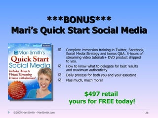 ***BONUS***
Mari’s Quick Start Social Media

                                      Complete immersion training in Twitter, Facebook,
                                       Social Media Strategy and bonus Q&A. 8-hours of
                                       streaming video tutorials+ DVD product shipped
                                       to you.
                                      How to know what to delegate for best results
                                       and maximum authenticity.
                                      Daily process for both you and your assistant
                                      Plus much, much more!



                                            $497 retail
                                        yours for FREE today!
©2009 Mari Smith - MariSmith.com                                                           28
 