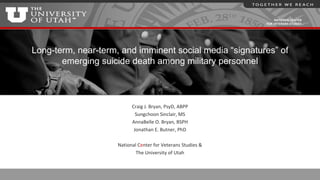 NATIONAL CENTER
FOR VETERANS STUDIES
Long-term, near-term, and imminent social media “signatures” of
emerging suicide death among military personnel
Craig J. Bryan, PsyD, ABPP
Sungchoon Sinclair, MS
AnnaBelle O. Bryan, BSPH
Jonathan E. Butner, PhD
National Center for Veterans Studies &
The University of Utah
 