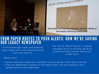 FROM PA PER ROUTES TO PUSH A LERTS: HOW WE’ RE SA VING
OUR LEGA CY NEWSPA PER
In the digital age, math and analytics
play a huge role in the newsroom with
real- time metrics
The role of “ Web Producer” is rapidly
changing; focus on writing, ability to
produce strong content, and social
media skills
What' s next?
Austin- American Statesman confident they are going in the right direction
They are dedicated to growth in the digital field, and are looking to hire
people who are also dedicated
Presented by Courtney Sebesta and Eric Webb of
the Austin American­Statesman 
 