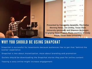 WHY YOU SHOULD BE USING SNA PCHA T
Snapchat is successful for newsrooms because audiences like to get that “ behind the
scenes” experience
Snapchat is less about monetization, more about branding and promotion
Outlets should be downloading the Snapchat stories they post for online content
Teasing a story online might increase engagement
Presented by Cassandra Jaramillo, The Dallas
Morning News; Jon Zmikly, Texas State
University (pictured); and Shannon McGregor,
Engaging News Project. Photo courtesy of Cindy
Royal, Texas State University.
 