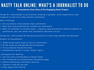 NA STY TA LK ONLINE: WHA T' S A JOURNA LIST TO DO
Study # 1: Interviewed 34 journalists ranging in gender, work experience, and
medium to ask how they handle comments
All journalists interviewed read comments
Most feel overwhelmed by number of comments
Split on whether to answer back - majority said journalists should respond in
comments, but not when the comments become uncivil
Presented by Gina Chen of the Engaging News Project
Main findings:
Study # 2: Interviewed 38 female journalists on how they handle harrassment
Extent of harassment:
100% faced some type of uncivil comments
81. 5% experienced gendered harassment
TV journalists faced the most
Harassment worse if cover " male" topics
Strategies for dealing:
Call out the commenters or block them
Pre- moderate on professional Facebook page
Delete offending comments quickly
" Ignore it and do my job"
Hide page from family
 