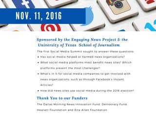 N0V. 11, 2016
Sponsored by the Engaging News Project & the
University of Texas School of Journalism
The first Social Media Summit sought to answer these questions:
Has social media helped or harmed news organizations?
What social media platforms most benefit news sites? Which
platforms present the most challenges?
What’ s in it for social media companies to get involved with
news organizations, such as through Facebook’ s Instant
Articles?
How did news sites use social media during the 2016 election?
Thank You to our Funders
The Dallas Morning News Innovation Fund, Democracy Fund,
Hewlett Foundation and Rita Allen Foundation
 
