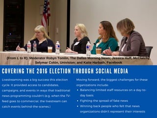 COVERING THE 2016 ELECTION THROUGH SOCIA L MEDIA
Livestreaming was a big success this election
cycle. It provided access to candidates,
campaigns, and events in ways that traditional
news programming couldn't (e.g. when the TV-
feed goes to commercial, the livestream can
catch events behind-the-scenes.)
(From L to R): Moderator Robyn Tomlin, The Dallas Morning News; Jessica Huff, McClatchy,
Selymar Colón, Univision; and Katie Harbath, Facebook
Moving forward, the biggest challenges for these
organizations include:
Balancing limited staff resources on a day-to-
day basis
Fighting the spread of fake news
Winning back people who felt that news
organizations didn’t represent their interests
 