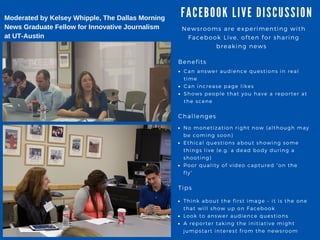 FA CEBOOK LIVE DISCUSSION
Newsrooms are experimenting with
Facebook Live, often for sharing
breaking news
Benefits
Can answer audience questions in real
time
Can increase page likes
Shows people that you have a reporter at
the scene
Challenges
No monetization right now ( although may
be coming soon)
Ethical questions about showing some
things live ( e. g. a dead body during a
shooting)
Poor quality of video captured “ on the
fly”
Tips
Think about the first image – it is the one
that will show up on Facebook
Look to answer audience questions
A reporter taking the initiative might
jumpstart interest from the newsroom
Moderated by Kelsey Whipple, The Dallas Morning
News Graduate Fellow for Innovative Journalism
at UT­Austin
 