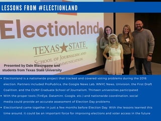 LESSONS FROM # ELECTIONLA ND
Electionland is a nationwide project that tracked and covered voting problems during the 2016
election. Partners included ProPublica, the Google News Lab, WNYC News, Univision, the First Draft
Coalition, and the CUNY Graduate School of Journalism. Thirteen universities participated
With the proper tools (TinEye, Dataminr, Google, etc.) and nationwide coordination, social
media could provide an accurate assessment of Election Day problems
Electionland came together in just a few months before Election Day. With the lessons learned this
time around, it could be an important force for improving elections and voter access in the future
Presented by Dale Blasingame and
students from Texas State University
 