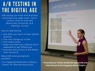 A / B TESTING IN
THE DIGITA L A GE
A/ B testing can help with business
outcomes ( e. g. page views, return
visitors, time on site) and
democratic outcomes ( e. g.
learning, civility)
Tips for A/ B testing
Ask what you want to learn before
starting
Test one change at a time
Test many times
Make sure that your sample size is
adequate to see differences
Evaluate why version A did better
than version B
Many A/ B testing programs
available:
Try engagingnewsproject. org/ quiz-
creator for A/ B testing quizzes
Presented by Ashley Muddiman (pictured) and
Talia Stroud of the Engaging News Project
 