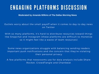 ENGA GING PLA TFORMS DISCUSSION
Outlets worry about the small payoff when it comes to day- to- day news
on Twitter
With so many platforms, it’ s hard to distribute resources toward things
like Snapchat and Instagram ( these platforms are difficult to monetize
so it might feel like a waste of team resources)
Some news organizations struggle with balancing sending readers
important push notifications and the concern that they' re violating
their personal privacy
Moderated by Amanda Wilkins of The Dallas Morning News 
A few platforms that newsrooms use for data analysis include Share
Rocket, CrowdTangle and Chartbeat
 