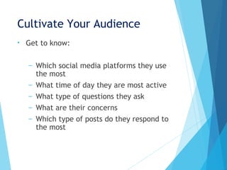 Cultivate Your Audience
• Get to know:
– Which social media platforms they use
the most
– What time of day they are most active
– What type of questions they ask
– What are their concerns
– Which type of posts do they respond to
the most
 