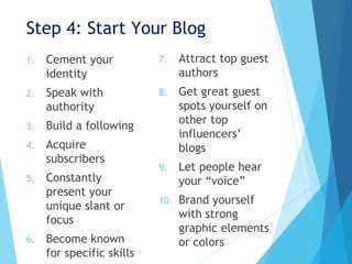 Step 4: Start Your Blog
1. Cement your
identity
2. Speak with
authority
3. Build a following
4. Acquire
subscribers
5. Constantly
present your
unique slant or
focus
6. Become known
for specific skills
7. Attract top guest
authors
8. Get great guest
spots yourself on
other top
influencers’
blogs
9. Let people hear
your “voice”
10. Brand yourself
with strong
graphic elements
or colors
 
