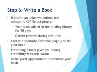 Step 6: Write a Book
• If you’re an unknown author, use
Amazon’s KDP Select program
– Your book will sit in the lending library
for 90 days
– Gather reviews during this time
• Create a separate Facebook page just for
your book
• Publishing a book gives you strong
credibility & expert status
• make guest appearances to promote your
book
 
